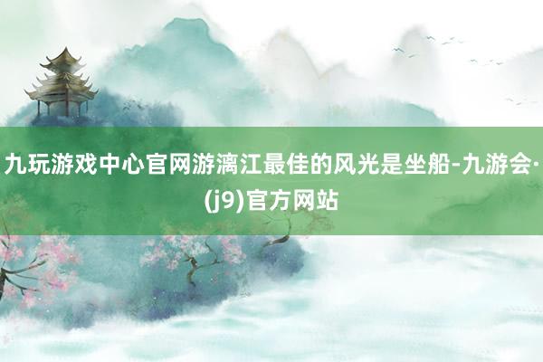 九玩游戏中心官网游漓江最佳的风光是坐船-九游会·(j9)官方网站