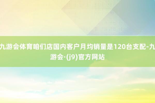 九游会体育咱们店国内客户月均销量是120台支配-九游会·(j9)官方网站