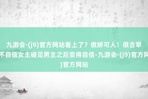 九游会·(j9)官方网站看上了？傲娇可人！很古早的不自信女主碰见男主之后变得自信-九游会·(j9)官方网站