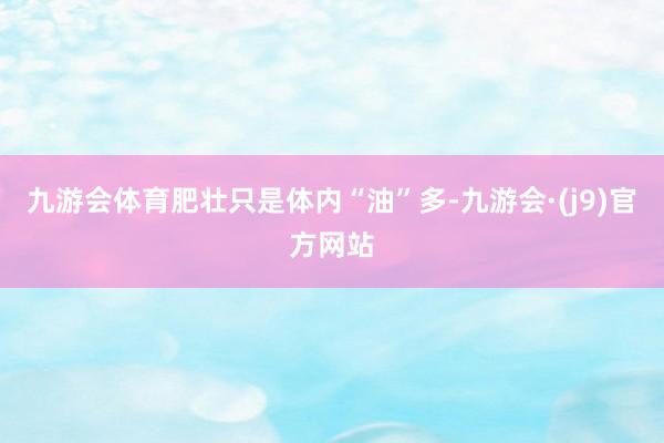 九游会体育肥壮只是体内“油”多-九游会·(j9)官方网站