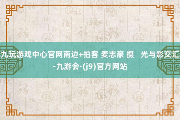 九玩游戏中心官网南边+拍客 麦志豪 摄   光与影交汇-九游会·(j9)官方网站
