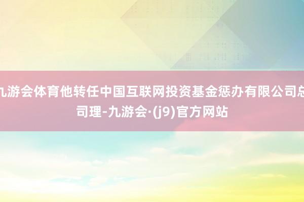 九游会体育他转任中国互联网投资基金惩办有限公司总司理-九游会·(j9)官方网站