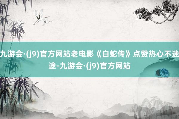 九游会·(j9)官方网站老电影《白蛇传》点赞热心不迷途-九游会·(j9)官方网站
