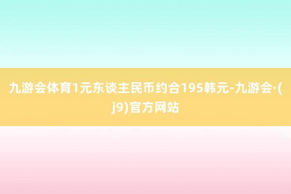 九游会体育1元东谈主民币约合195韩元-九游会·(j9)官方网站