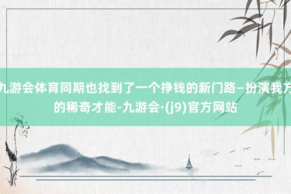 九游会体育同期也找到了一个挣钱的新门路—扮演我方的稀奇才能-九游会·(j9)官方网站