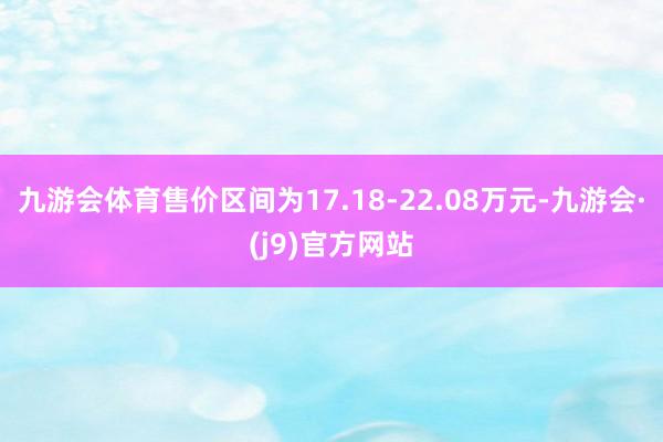 九游会体育售价区间为17.18-22.08万元-九游会·(j9)官方网站