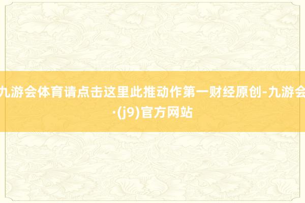九游会体育请点击这里此推动作第一财经原创-九游会·(j9)官方网站