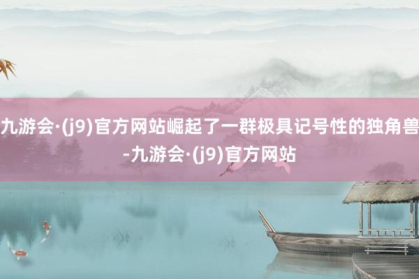九游会·(j9)官方网站崛起了一群极具记号性的独角兽-九游会·(j9)官方网站