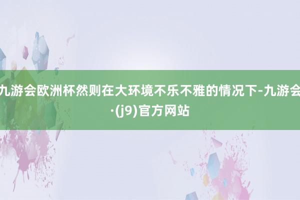 九游会欧洲杯然则在大环境不乐不雅的情况下-九游会·(j9)官方网站