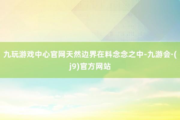 九玩游戏中心官网天然边界在料念念之中-九游会·(j9)官方网站