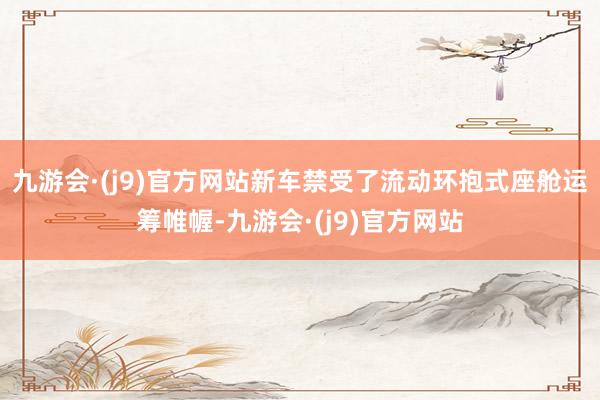 九游会·(j9)官方网站新车禁受了流动环抱式座舱运筹帷幄-九游会·(j9)官方网站