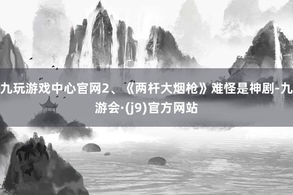九玩游戏中心官网2、《两杆大烟枪》难怪是神剧-九游会·(j9)官方网站