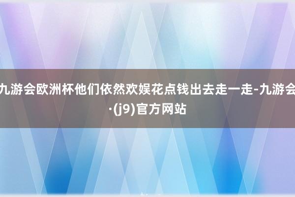 九游会欧洲杯他们依然欢娱花点钱出去走一走-九游会·(j9)官方网站