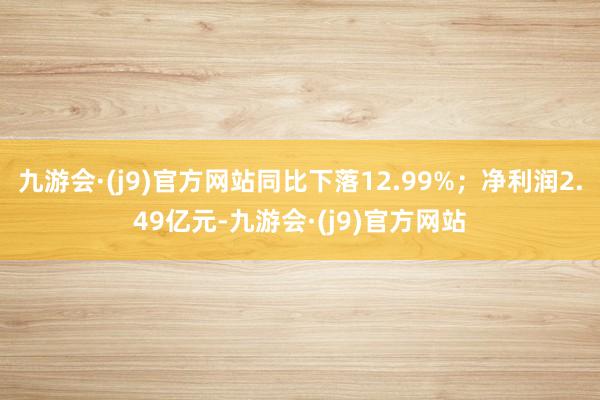 九游会·(j9)官方网站同比下落12.99%；净利润2.49亿元-九游会·(j9)官方网站