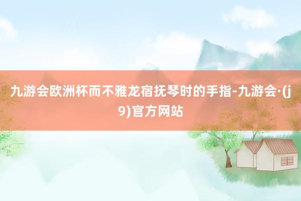 九游会欧洲杯而不雅龙宿抚琴时的手指-九游会·(j9)官方网站