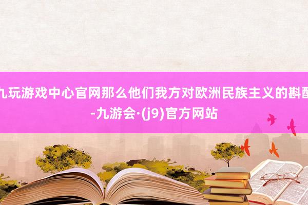 九玩游戏中心官网那么他们我方对欧洲民族主义的斟酌-九游会·(j9)官方网站