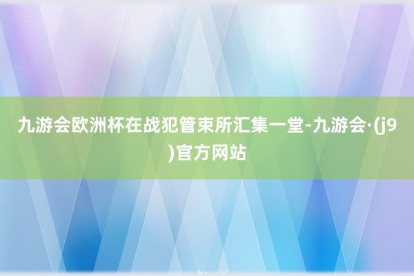 九游会欧洲杯在战犯管束所汇集一堂-九游会·(j9)官方网站