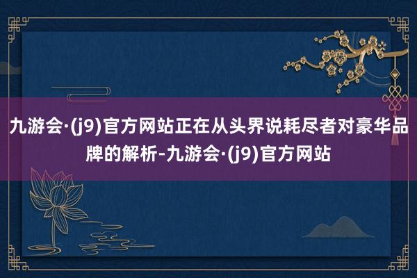 九游会·(j9)官方网站正在从头界说耗尽者对豪华品牌的解析-九游会·(j9)官方网站