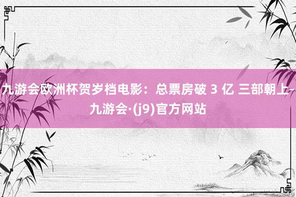 九游会欧洲杯贺岁档电影：总票房破 3 亿 三部朝上-九游会·(j9)官方网站
