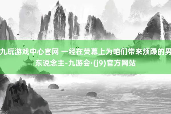 九玩游戏中心官网 一经在荧幕上为咱们带来烦躁的男东说念主-九游会·(j9)官方网站