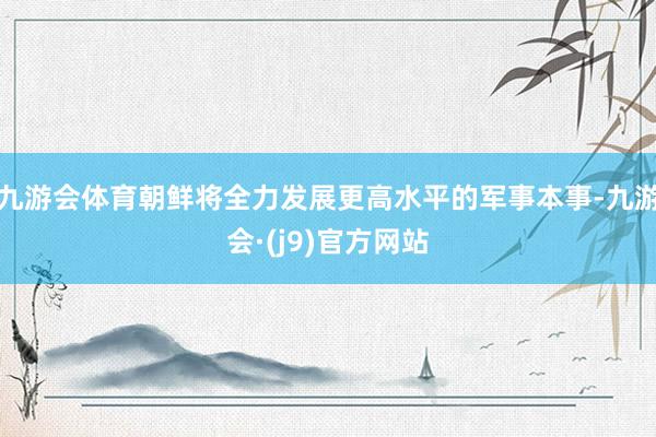 九游会体育朝鲜将全力发展更高水平的军事本事-九游会·(j9)官方网站