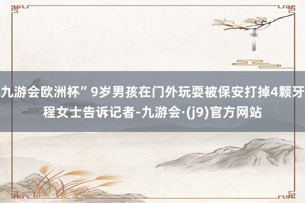九游会欧洲杯”9岁男孩在门外玩耍被保安打掉4颗牙程女士告诉记者-九游会·(j9)官方网站