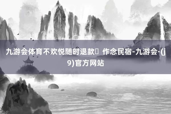 九游会体育不欢悦随时退款	作念民宿-九游会·(j9)官方网站