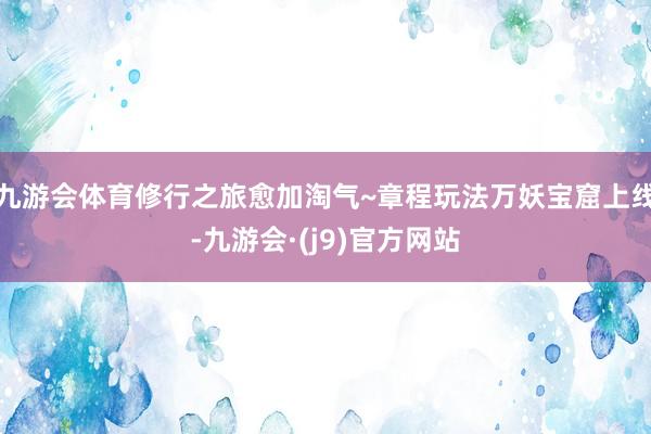 九游会体育修行之旅愈加淘气~章程玩法万妖宝窟上线-九游会·(j9)官方网站