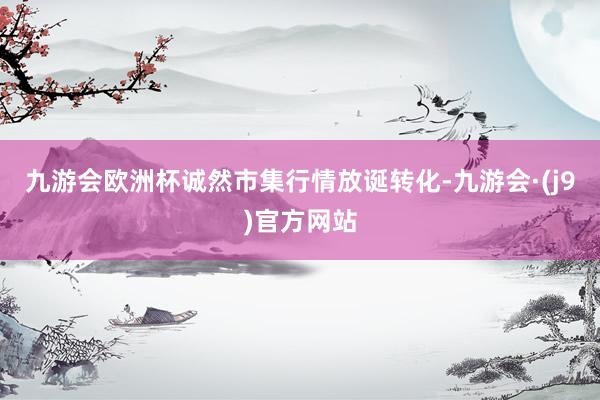 九游会欧洲杯诚然市集行情放诞转化-九游会·(j9)官方网站