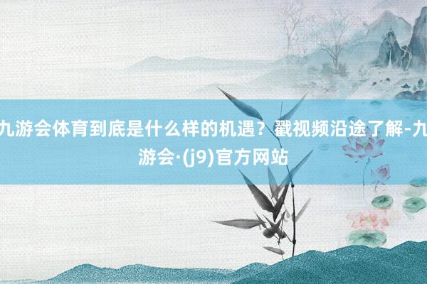 九游会体育到底是什么样的机遇？戳视频沿途了解-九游会·(j9)官方网站