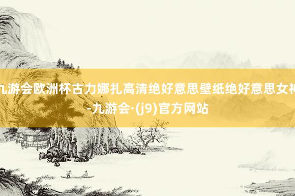 九游会欧洲杯古力娜扎高清绝好意思壁纸绝好意思女神-九游会·(j9)官方网站