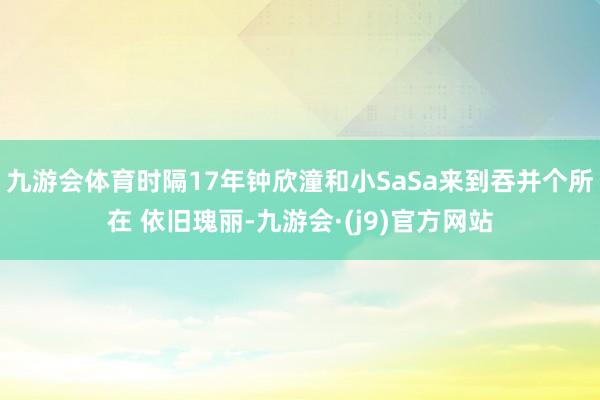 九游会体育时隔17年钟欣潼和小SaSa来到吞并个所在 依旧瑰丽-九游会·(j9)官方网站