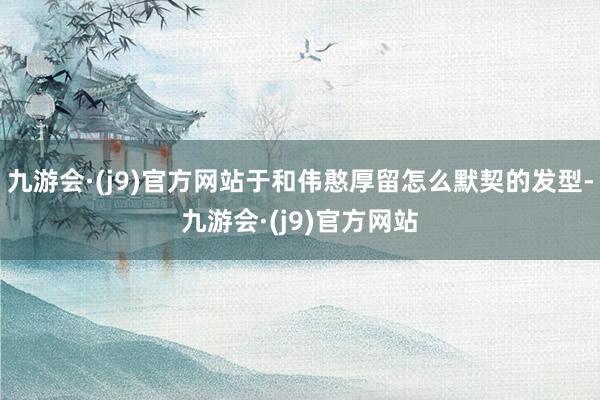 九游会·(j9)官方网站于和伟憨厚留怎么默契的发型-九游会·(j9)官方网站