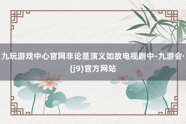 九玩游戏中心官网非论是演义如故电视剧中-九游会·(j9)官方网站