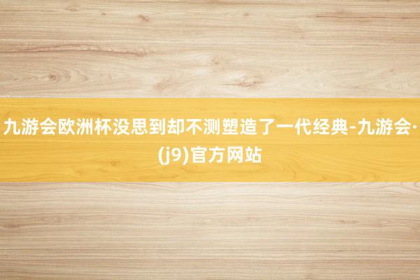 九游会欧洲杯没思到却不测塑造了一代经典-九游会·(j9)官方网站