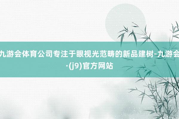 九游会体育公司专注于眼视光范畴的新品建树-九游会·(j9)官方网站