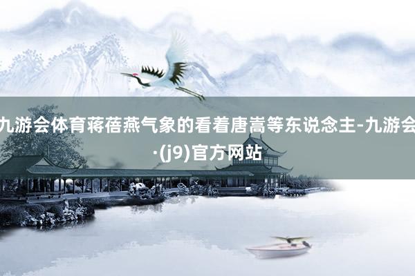 九游会体育蒋蓓燕气象的看着唐嵩等东说念主-九游会·(j9)官方网站