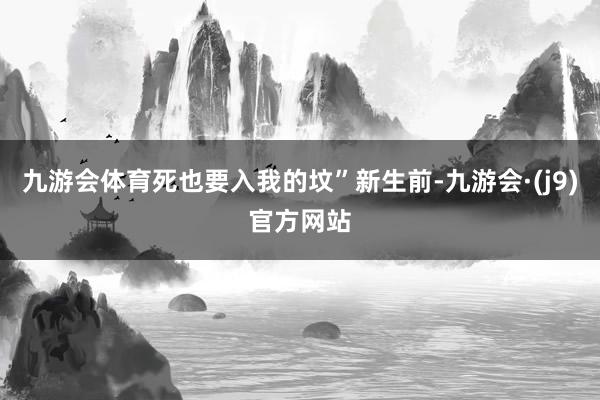 九游会体育死也要入我的坟”新生前-九游会·(j9)官方网站