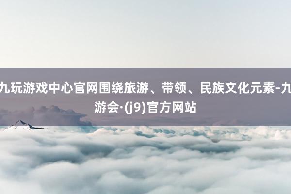 九玩游戏中心官网围绕旅游、带领、民族文化元素-九游会·(j9)官方网站