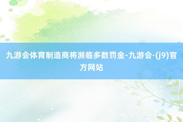 九游会体育制造商将濒临多数罚金-九游会·(j9)官方网站