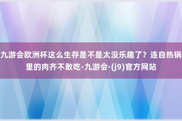 九游会欧洲杯这么生存是不是太没乐趣了？连自热锅里的肉齐不敢吃-九游会·(j9)官方网站