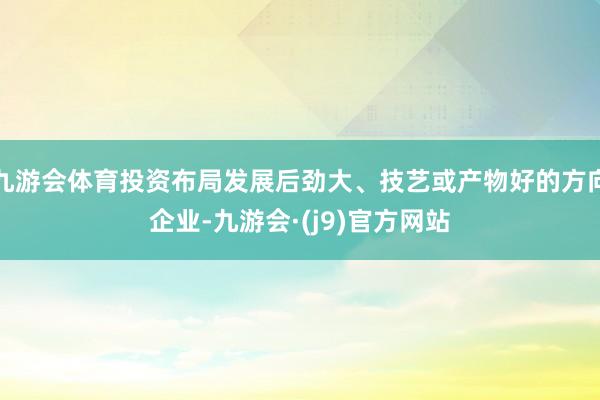 九游会体育投资布局发展后劲大、技艺或产物好的方向企业-九游会·(j9)官方网站