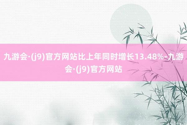 九游会·(j9)官方网站比上年同时增长13.48%-九游会·(j9)官方网站