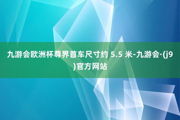 九游会欧洲杯尊界首车尺寸约 5.5 米-九游会·(j9)官方网站