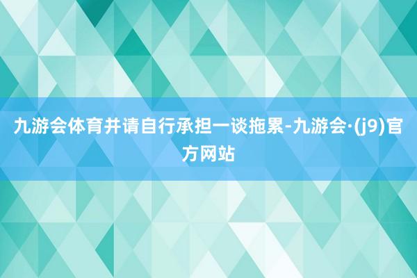九游会体育并请自行承担一谈拖累-九游会·(j9)官方网站