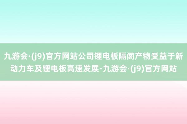 九游会·(j9)官方网站公司锂电板隔阂产物受益于新动力车及锂电板高速发展-九游会·(j9)官方网站