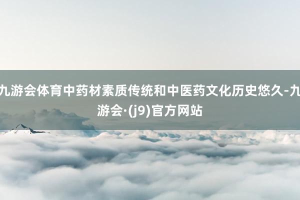九游会体育中药材素质传统和中医药文化历史悠久-九游会·(j9)官方网站