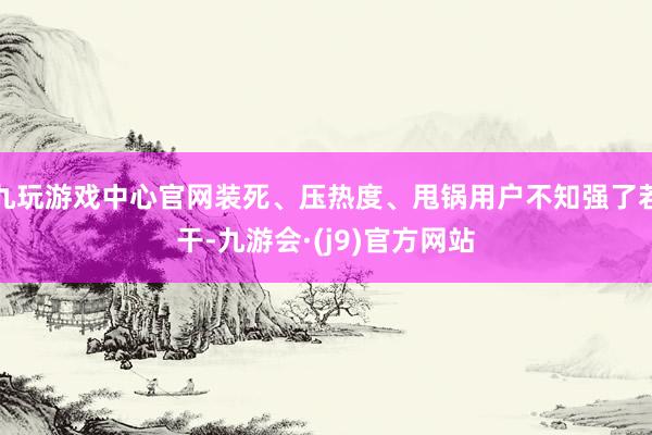 九玩游戏中心官网装死、压热度、甩锅用户不知强了若干-九游会·(j9)官方网站