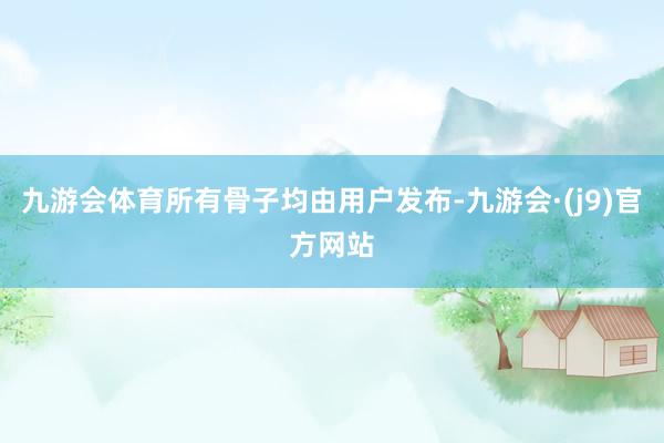 九游会体育所有骨子均由用户发布-九游会·(j9)官方网站