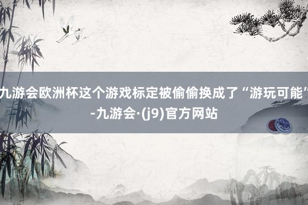 九游会欧洲杯这个游戏标定被偷偷换成了“游玩可能”-九游会·(j9)官方网站